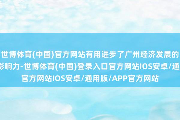 世博体育(中国)官方网站有用进步了广州经济发展的中枢竞争力和国际影响力-世博体育(中国)登录入口官方网站IOS安卓/通用版/APP官方网站