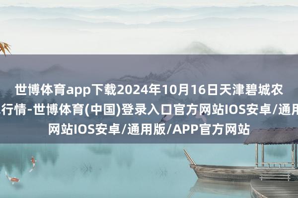 世博体育app下载2024年10月16日天津碧城农家具批发商场价钱行情-世博体育(中国)登录入口官方网站IOS安卓/通用版/APP官方网站