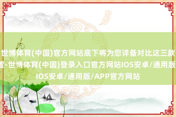 世博体育(中国)官方网站底下将为您详备对比这三款手机的参数设置-世博体育(中国)登录入口官方网站IOS安卓/通用版/APP官方网站