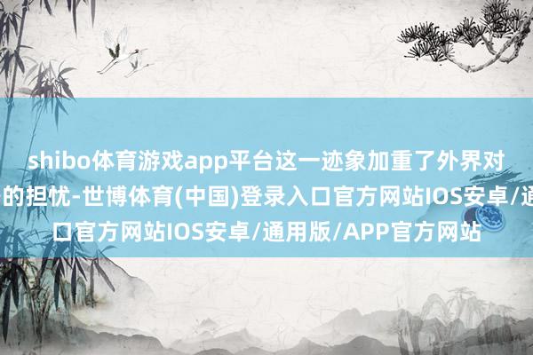 shibo体育游戏app平台这一迹象加重了外界对该地区经济复苏出路的担忧-世博体育(中国)登录入口官方网站IOS安卓/通用版/APP官方网站