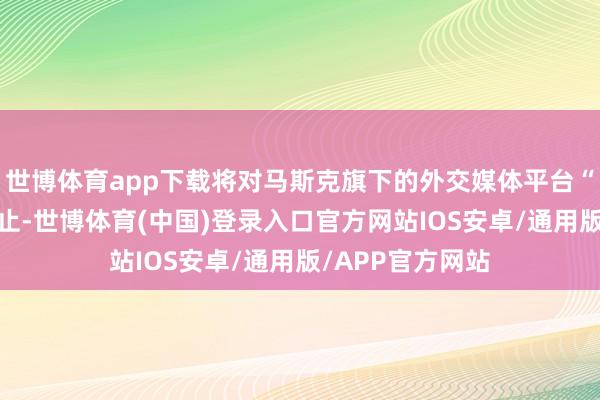 世博体育app下载将对马斯克旗下的外交媒体平台“X”发起连合举止-世博体育(中国)登录入口官方网站IOS安卓/通用版/APP官方网站