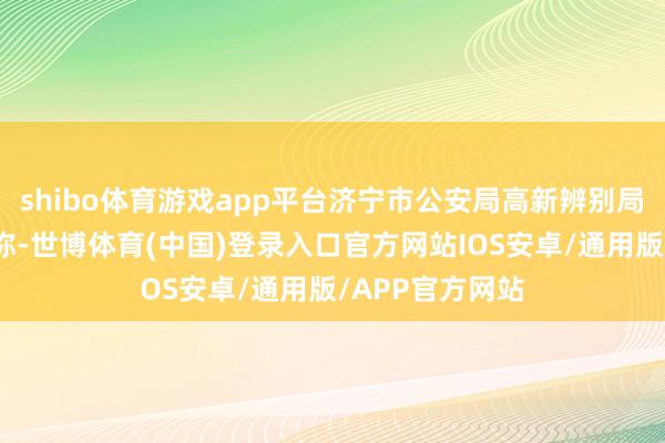 shibo体育游戏app平台济宁市公安局高新辨别局发布警情通报称-世博体育(中国)登录入口官方网站IOS安卓/通用版/APP官方网站