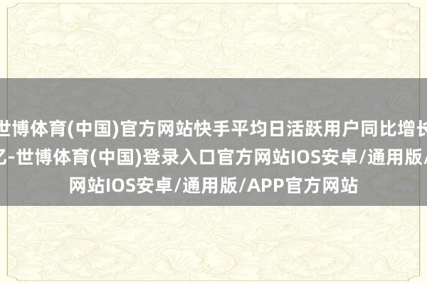 世博体育(中国)官方网站快手平均日活跃用户同比增长5.4%达4.08亿-世博体育(中国)登录入口官方网站IOS安卓/通用版/APP官方网站