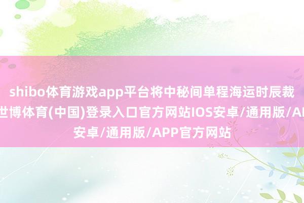 shibo体育游戏app平台将中秘间单程海运时辰裁汰至23天-世博体育(中国)登录入口官方网站IOS安卓/通用版/APP官方网站