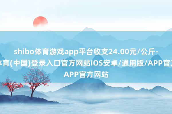 shibo体育游戏app平台收支24.00元/公斤-世博体育(中国)登录入口官方网站IOS安卓/通用版/APP官方网站