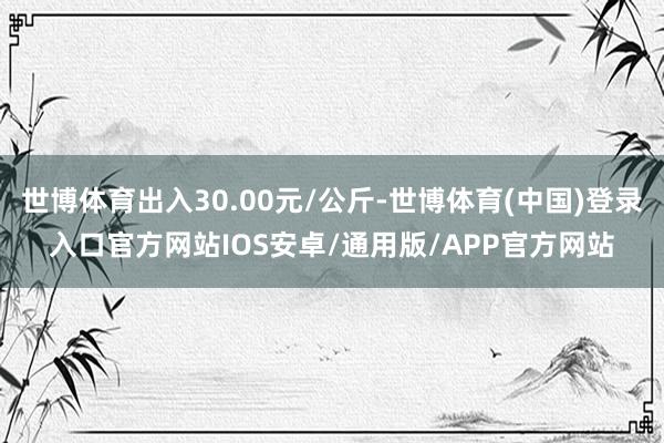 世博体育出入30.00元/公斤-世博体育(中国)登录入口官方网站IOS安卓/通用版/APP官方网站