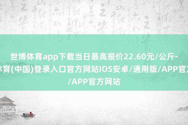 世博体育app下载当日最高报价22.60元/公斤-世博体育(中国)登录入口官方网站IOS安卓/通用版/APP官方网站