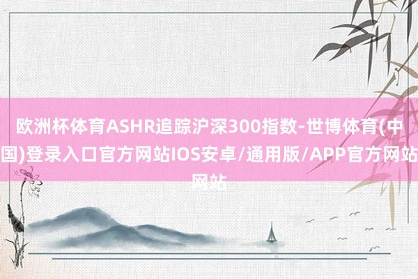 欧洲杯体育ASHR追踪沪深300指数-世博体育(中国)登录入口官方网站IOS安卓/通用版/APP官方网站