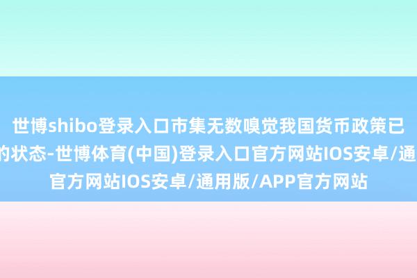 世博shibo登录入口市集无数嗅觉我国货币政策已处于肃肃略偏宽松的状态-世博体育(中国)登录入口官方网站IOS安卓/通用版/APP官方网站