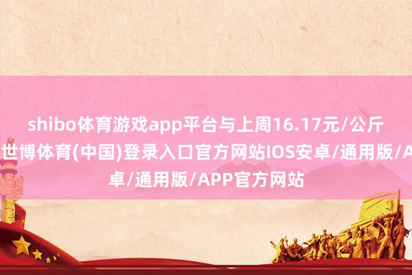 shibo体育游戏app平台与上周16.17元/公斤的均价比拟-世博体育(中国)登录入口官方网站IOS安卓/通用版/APP官方网站